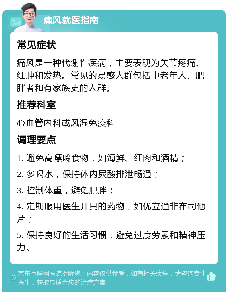 痛风就医指南 常见症状 痛风是一种代谢性疾病，主要表现为关节疼痛、红肿和发热。常见的易感人群包括中老年人、肥胖者和有家族史的人群。 推荐科室 心血管内科或风湿免疫科 调理要点 1. 避免高嘌呤食物，如海鲜、红肉和酒精； 2. 多喝水，保持体内尿酸排泄畅通； 3. 控制体重，避免肥胖； 4. 定期服用医生开具的药物，如优立通非布司他片； 5. 保持良好的生活习惯，避免过度劳累和精神压力。