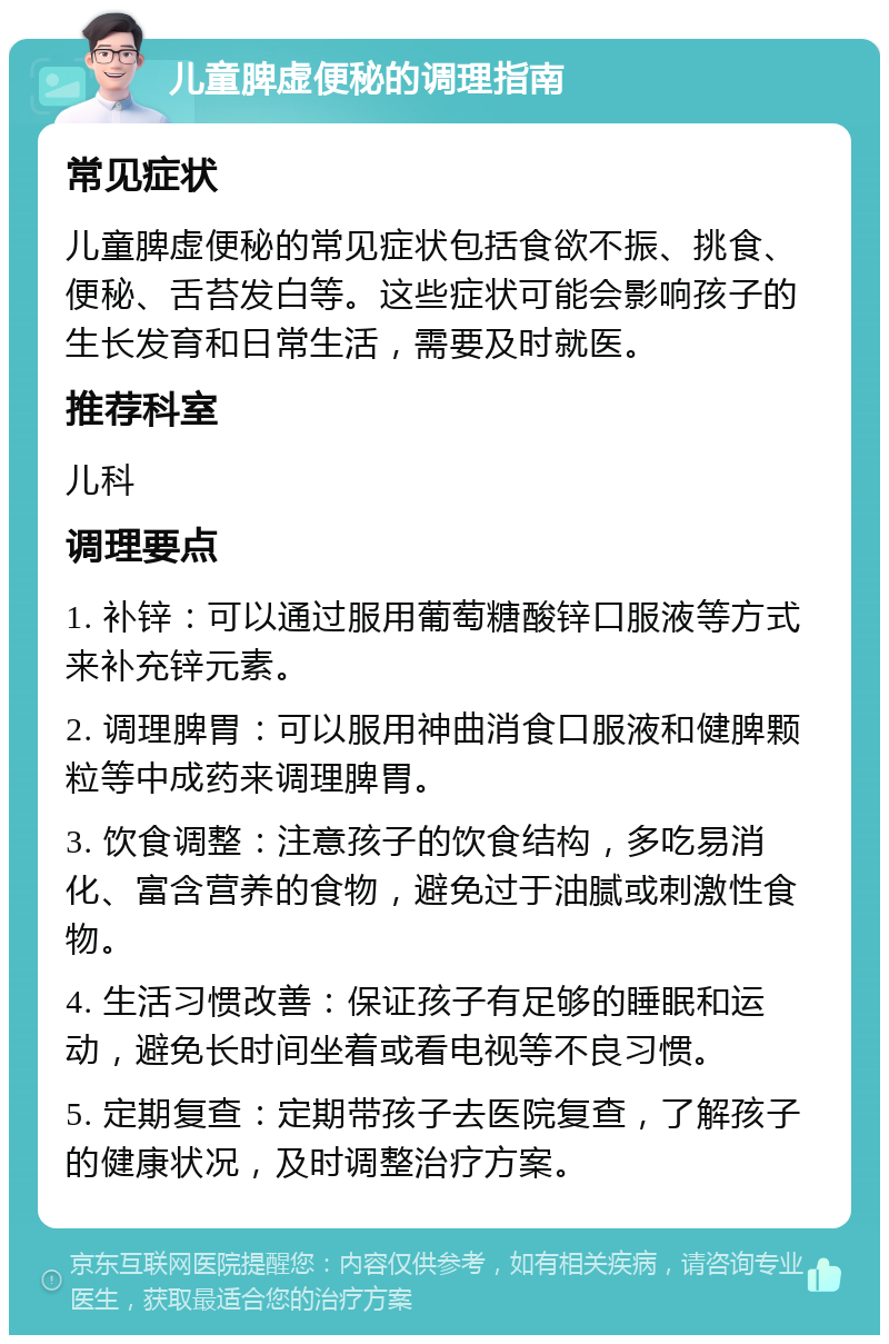 儿童脾虚便秘的调理指南 常见症状 儿童脾虚便秘的常见症状包括食欲不振、挑食、便秘、舌苔发白等。这些症状可能会影响孩子的生长发育和日常生活，需要及时就医。 推荐科室 儿科 调理要点 1. 补锌：可以通过服用葡萄糖酸锌口服液等方式来补充锌元素。 2. 调理脾胃：可以服用神曲消食口服液和健脾颗粒等中成药来调理脾胃。 3. 饮食调整：注意孩子的饮食结构，多吃易消化、富含营养的食物，避免过于油腻或刺激性食物。 4. 生活习惯改善：保证孩子有足够的睡眠和运动，避免长时间坐着或看电视等不良习惯。 5. 定期复查：定期带孩子去医院复查，了解孩子的健康状况，及时调整治疗方案。