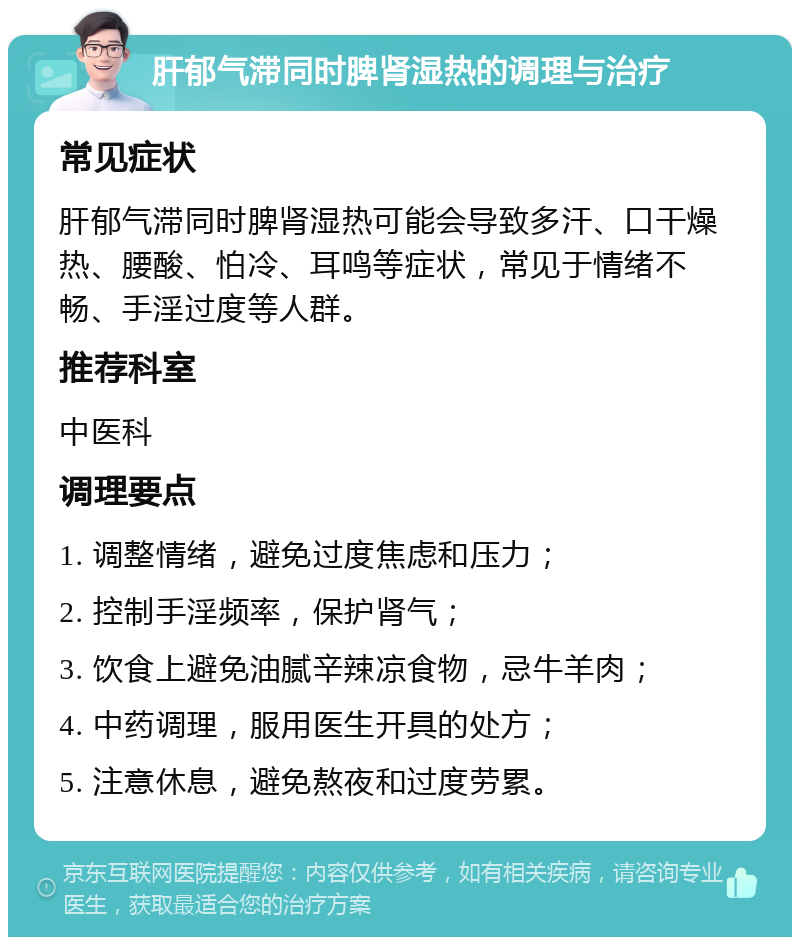 肝郁气滞同时脾肾湿热的调理与治疗 常见症状 肝郁气滞同时脾肾湿热可能会导致多汗、口干燥热、腰酸、怕冷、耳鸣等症状，常见于情绪不畅、手淫过度等人群。 推荐科室 中医科 调理要点 1. 调整情绪，避免过度焦虑和压力； 2. 控制手淫频率，保护肾气； 3. 饮食上避免油腻辛辣凉食物，忌牛羊肉； 4. 中药调理，服用医生开具的处方； 5. 注意休息，避免熬夜和过度劳累。