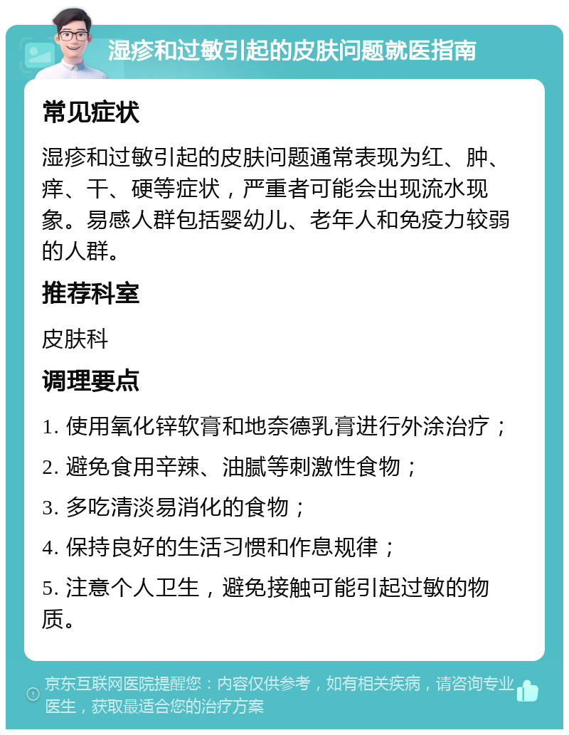 湿疹和过敏引起的皮肤问题就医指南 常见症状 湿疹和过敏引起的皮肤问题通常表现为红、肿、痒、干、硬等症状，严重者可能会出现流水现象。易感人群包括婴幼儿、老年人和免疫力较弱的人群。 推荐科室 皮肤科 调理要点 1. 使用氧化锌软膏和地奈德乳膏进行外涂治疗； 2. 避免食用辛辣、油腻等刺激性食物； 3. 多吃清淡易消化的食物； 4. 保持良好的生活习惯和作息规律； 5. 注意个人卫生，避免接触可能引起过敏的物质。