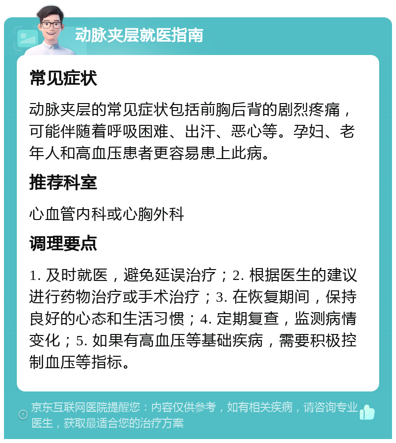 动脉夹层就医指南 常见症状 动脉夹层的常见症状包括前胸后背的剧烈疼痛，可能伴随着呼吸困难、出汗、恶心等。孕妇、老年人和高血压患者更容易患上此病。 推荐科室 心血管内科或心胸外科 调理要点 1. 及时就医，避免延误治疗；2. 根据医生的建议进行药物治疗或手术治疗；3. 在恢复期间，保持良好的心态和生活习惯；4. 定期复查，监测病情变化；5. 如果有高血压等基础疾病，需要积极控制血压等指标。