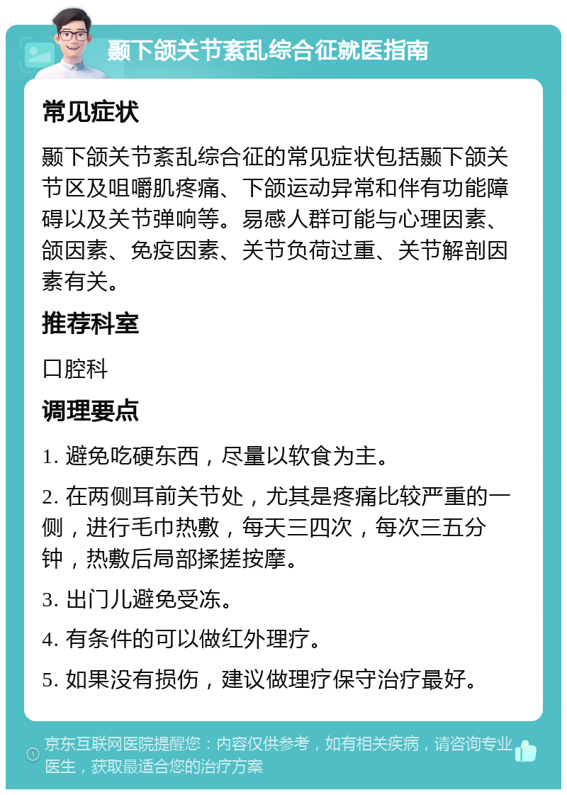 颞下颌关节紊乱综合征就医指南 常见症状 颞下颌关节紊乱综合征的常见症状包括颞下颌关节区及咀嚼肌疼痛、下颌运动异常和伴有功能障碍以及关节弹响等。易感人群可能与心理因素、颌因素、免疫因素、关节负荷过重、关节解剖因素有关。 推荐科室 口腔科 调理要点 1. 避免吃硬东西，尽量以软食为主。 2. 在两侧耳前关节处，尤其是疼痛比较严重的一侧，进行毛巾热敷，每天三四次，每次三五分钟，热敷后局部揉搓按摩。 3. 出门儿避免受冻。 4. 有条件的可以做红外理疗。 5. 如果没有损伤，建议做理疗保守治疗最好。