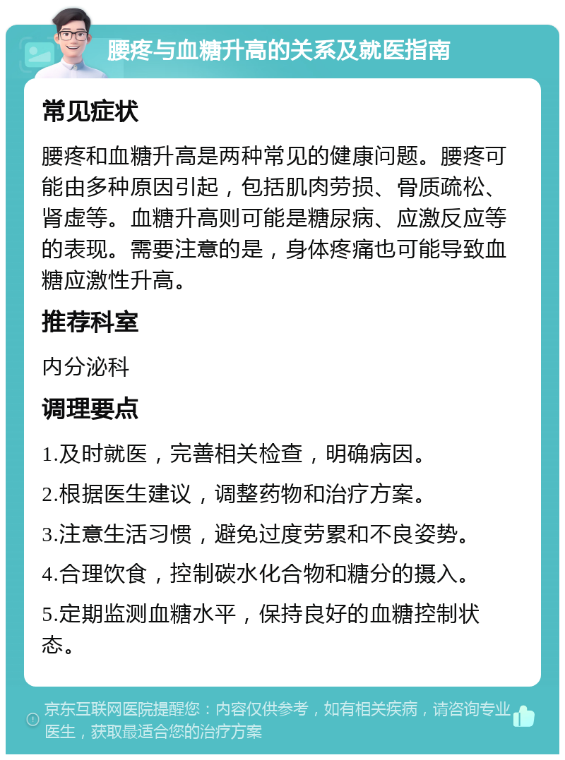 腰疼与血糖升高的关系及就医指南 常见症状 腰疼和血糖升高是两种常见的健康问题。腰疼可能由多种原因引起，包括肌肉劳损、骨质疏松、肾虚等。血糖升高则可能是糖尿病、应激反应等的表现。需要注意的是，身体疼痛也可能导致血糖应激性升高。 推荐科室 内分泌科 调理要点 1.及时就医，完善相关检查，明确病因。 2.根据医生建议，调整药物和治疗方案。 3.注意生活习惯，避免过度劳累和不良姿势。 4.合理饮食，控制碳水化合物和糖分的摄入。 5.定期监测血糖水平，保持良好的血糖控制状态。