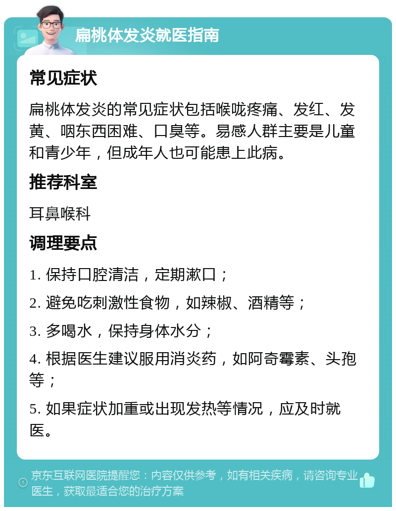 扁桃体发炎就医指南 常见症状 扁桃体发炎的常见症状包括喉咙疼痛、发红、发黄、咽东西困难、口臭等。易感人群主要是儿童和青少年，但成年人也可能患上此病。 推荐科室 耳鼻喉科 调理要点 1. 保持口腔清洁，定期漱口； 2. 避免吃刺激性食物，如辣椒、酒精等； 3. 多喝水，保持身体水分； 4. 根据医生建议服用消炎药，如阿奇霉素、头孢等； 5. 如果症状加重或出现发热等情况，应及时就医。