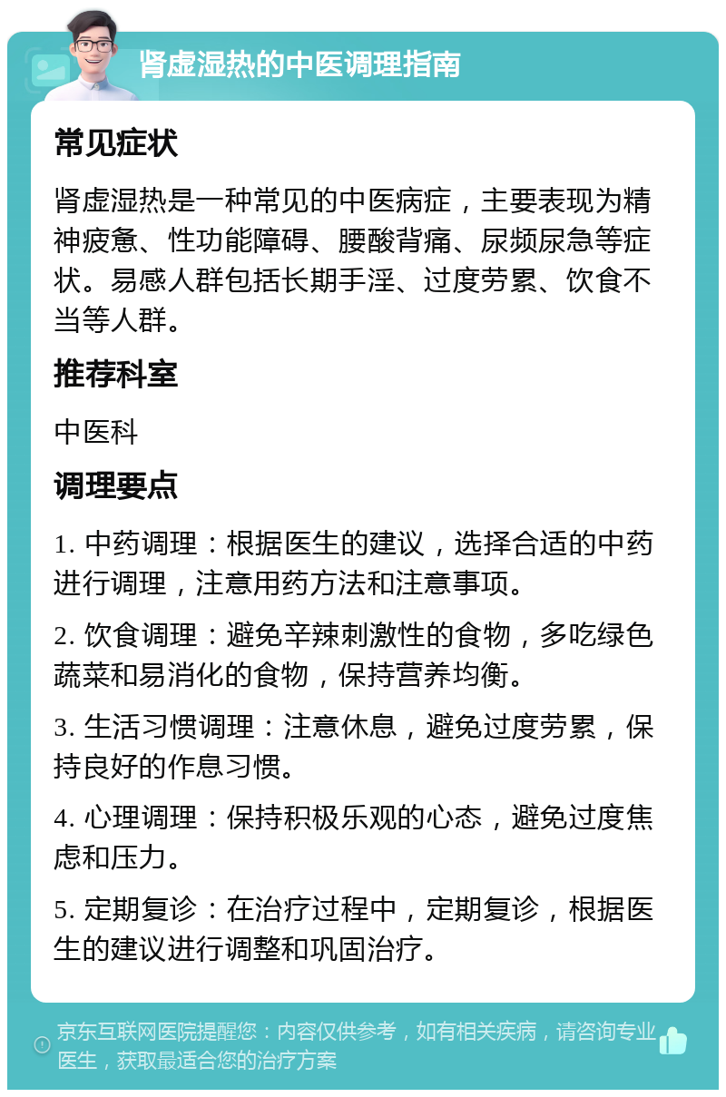 肾虚湿热的中医调理指南 常见症状 肾虚湿热是一种常见的中医病症，主要表现为精神疲惫、性功能障碍、腰酸背痛、尿频尿急等症状。易感人群包括长期手淫、过度劳累、饮食不当等人群。 推荐科室 中医科 调理要点 1. 中药调理：根据医生的建议，选择合适的中药进行调理，注意用药方法和注意事项。 2. 饮食调理：避免辛辣刺激性的食物，多吃绿色蔬菜和易消化的食物，保持营养均衡。 3. 生活习惯调理：注意休息，避免过度劳累，保持良好的作息习惯。 4. 心理调理：保持积极乐观的心态，避免过度焦虑和压力。 5. 定期复诊：在治疗过程中，定期复诊，根据医生的建议进行调整和巩固治疗。