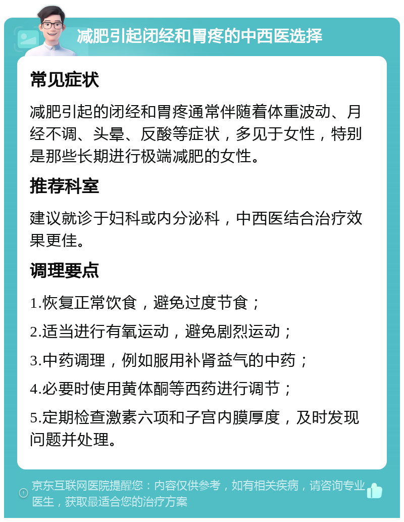 减肥引起闭经和胃疼的中西医选择 常见症状 减肥引起的闭经和胃疼通常伴随着体重波动、月经不调、头晕、反酸等症状，多见于女性，特别是那些长期进行极端减肥的女性。 推荐科室 建议就诊于妇科或内分泌科，中西医结合治疗效果更佳。 调理要点 1.恢复正常饮食，避免过度节食； 2.适当进行有氧运动，避免剧烈运动； 3.中药调理，例如服用补肾益气的中药； 4.必要时使用黄体酮等西药进行调节； 5.定期检查激素六项和子宫内膜厚度，及时发现问题并处理。