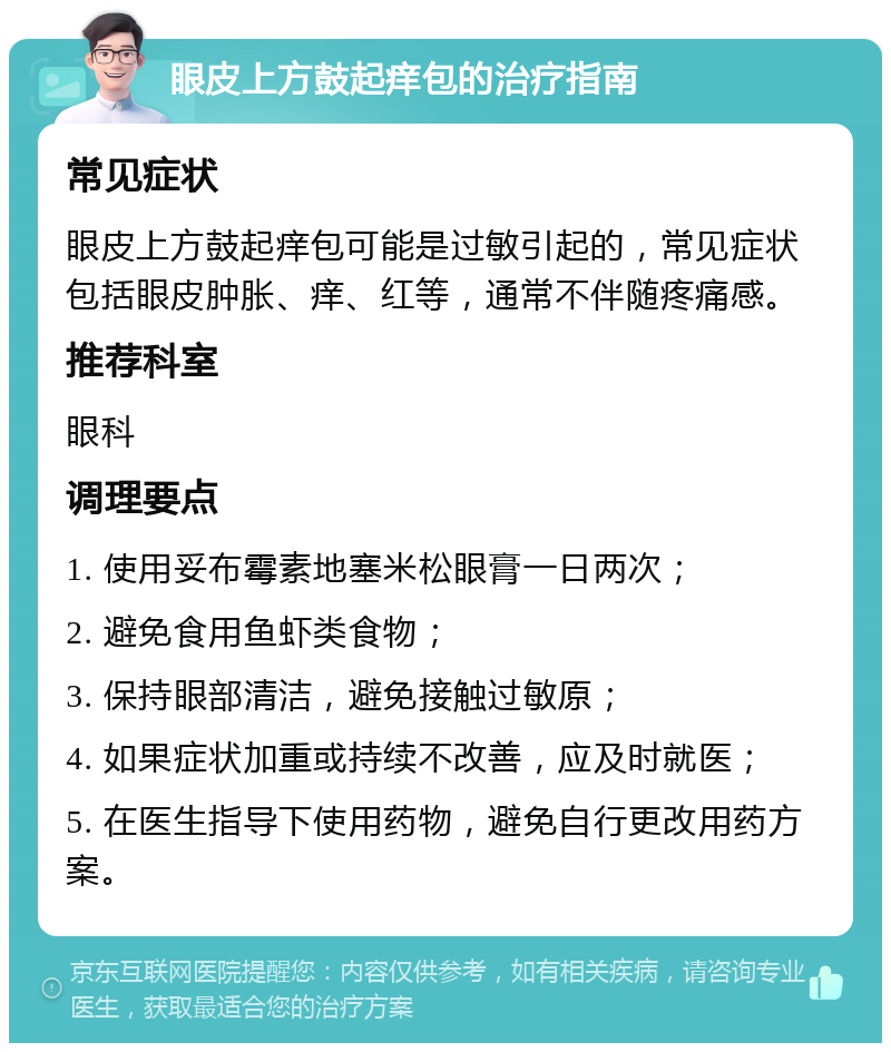 眼皮上方鼓起痒包的治疗指南 常见症状 眼皮上方鼓起痒包可能是过敏引起的，常见症状包括眼皮肿胀、痒、红等，通常不伴随疼痛感。 推荐科室 眼科 调理要点 1. 使用妥布霉素地塞米松眼膏一日两次； 2. 避免食用鱼虾类食物； 3. 保持眼部清洁，避免接触过敏原； 4. 如果症状加重或持续不改善，应及时就医； 5. 在医生指导下使用药物，避免自行更改用药方案。