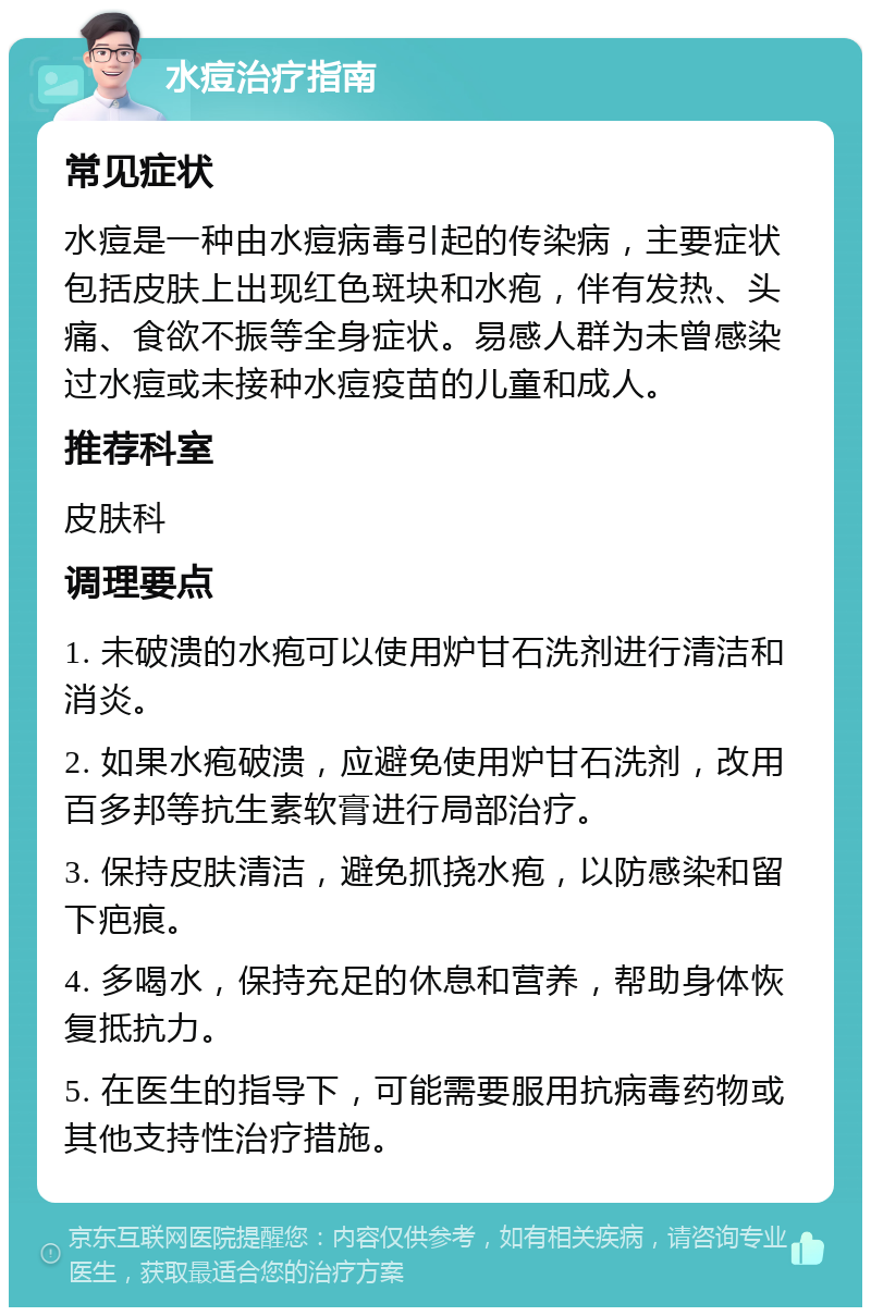 水痘治疗指南 常见症状 水痘是一种由水痘病毒引起的传染病，主要症状包括皮肤上出现红色斑块和水疱，伴有发热、头痛、食欲不振等全身症状。易感人群为未曾感染过水痘或未接种水痘疫苗的儿童和成人。 推荐科室 皮肤科 调理要点 1. 未破溃的水疱可以使用炉甘石洗剂进行清洁和消炎。 2. 如果水疱破溃，应避免使用炉甘石洗剂，改用百多邦等抗生素软膏进行局部治疗。 3. 保持皮肤清洁，避免抓挠水疱，以防感染和留下疤痕。 4. 多喝水，保持充足的休息和营养，帮助身体恢复抵抗力。 5. 在医生的指导下，可能需要服用抗病毒药物或其他支持性治疗措施。