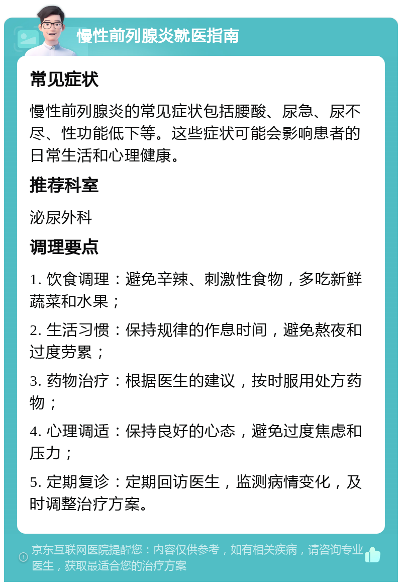 慢性前列腺炎就医指南 常见症状 慢性前列腺炎的常见症状包括腰酸、尿急、尿不尽、性功能低下等。这些症状可能会影响患者的日常生活和心理健康。 推荐科室 泌尿外科 调理要点 1. 饮食调理：避免辛辣、刺激性食物，多吃新鲜蔬菜和水果； 2. 生活习惯：保持规律的作息时间，避免熬夜和过度劳累； 3. 药物治疗：根据医生的建议，按时服用处方药物； 4. 心理调适：保持良好的心态，避免过度焦虑和压力； 5. 定期复诊：定期回访医生，监测病情变化，及时调整治疗方案。