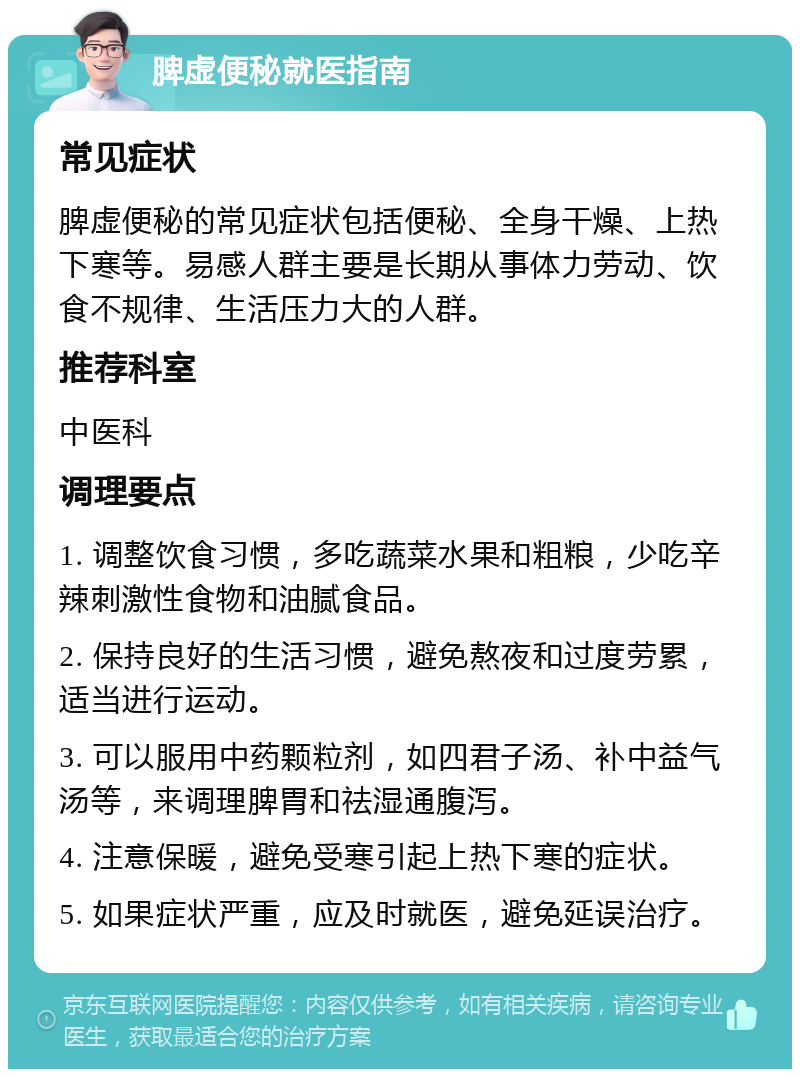 脾虚便秘就医指南 常见症状 脾虚便秘的常见症状包括便秘、全身干燥、上热下寒等。易感人群主要是长期从事体力劳动、饮食不规律、生活压力大的人群。 推荐科室 中医科 调理要点 1. 调整饮食习惯，多吃蔬菜水果和粗粮，少吃辛辣刺激性食物和油腻食品。 2. 保持良好的生活习惯，避免熬夜和过度劳累，适当进行运动。 3. 可以服用中药颗粒剂，如四君子汤、补中益气汤等，来调理脾胃和祛湿通腹泻。 4. 注意保暖，避免受寒引起上热下寒的症状。 5. 如果症状严重，应及时就医，避免延误治疗。