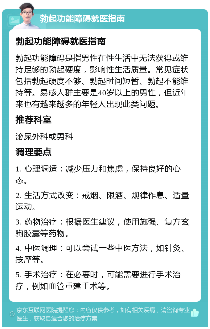 勃起功能障碍就医指南 勃起功能障碍就医指南 勃起功能障碍是指男性在性生活中无法获得或维持足够的勃起硬度，影响性生活质量。常见症状包括勃起硬度不够、勃起时间短暂、勃起不能维持等。易感人群主要是40岁以上的男性，但近年来也有越来越多的年轻人出现此类问题。 推荐科室 泌尿外科或男科 调理要点 1. 心理调适：减少压力和焦虑，保持良好的心态。 2. 生活方式改变：戒烟、限酒、规律作息、适量运动。 3. 药物治疗：根据医生建议，使用施强、复方玄驹胶囊等药物。 4. 中医调理：可以尝试一些中医方法，如针灸、按摩等。 5. 手术治疗：在必要时，可能需要进行手术治疗，例如血管重建手术等。