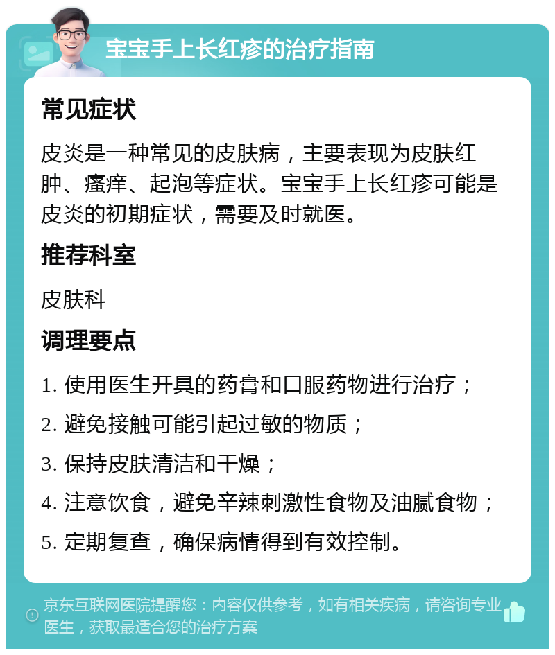 宝宝手上长红疹的治疗指南 常见症状 皮炎是一种常见的皮肤病，主要表现为皮肤红肿、瘙痒、起泡等症状。宝宝手上长红疹可能是皮炎的初期症状，需要及时就医。 推荐科室 皮肤科 调理要点 1. 使用医生开具的药膏和口服药物进行治疗； 2. 避免接触可能引起过敏的物质； 3. 保持皮肤清洁和干燥； 4. 注意饮食，避免辛辣刺激性食物及油腻食物； 5. 定期复查，确保病情得到有效控制。