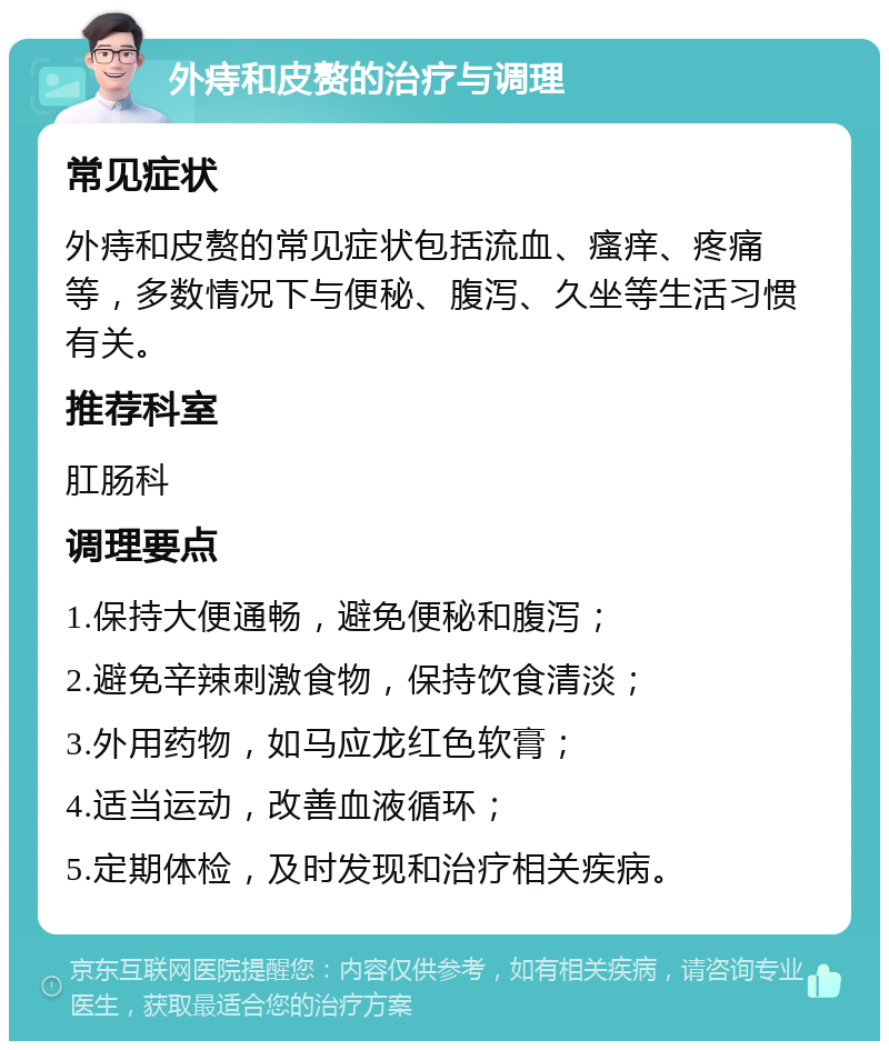 外痔和皮赘的治疗与调理 常见症状 外痔和皮赘的常见症状包括流血、瘙痒、疼痛等，多数情况下与便秘、腹泻、久坐等生活习惯有关。 推荐科室 肛肠科 调理要点 1.保持大便通畅，避免便秘和腹泻； 2.避免辛辣刺激食物，保持饮食清淡； 3.外用药物，如马应龙红色软膏； 4.适当运动，改善血液循环； 5.定期体检，及时发现和治疗相关疾病。