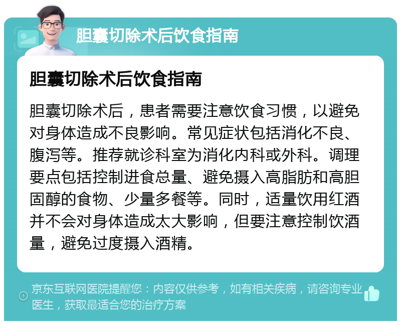 胆囊切除术后饮食指南 胆囊切除术后饮食指南 胆囊切除术后，患者需要注意饮食习惯，以避免对身体造成不良影响。常见症状包括消化不良、腹泻等。推荐就诊科室为消化内科或外科。调理要点包括控制进食总量、避免摄入高脂肪和高胆固醇的食物、少量多餐等。同时，适量饮用红酒并不会对身体造成太大影响，但要注意控制饮酒量，避免过度摄入酒精。