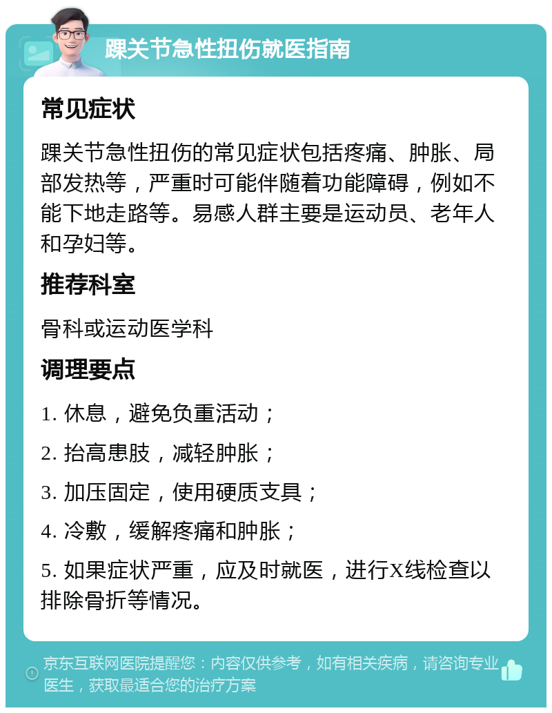 踝关节急性扭伤就医指南 常见症状 踝关节急性扭伤的常见症状包括疼痛、肿胀、局部发热等，严重时可能伴随着功能障碍，例如不能下地走路等。易感人群主要是运动员、老年人和孕妇等。 推荐科室 骨科或运动医学科 调理要点 1. 休息，避免负重活动； 2. 抬高患肢，减轻肿胀； 3. 加压固定，使用硬质支具； 4. 冷敷，缓解疼痛和肿胀； 5. 如果症状严重，应及时就医，进行X线检查以排除骨折等情况。