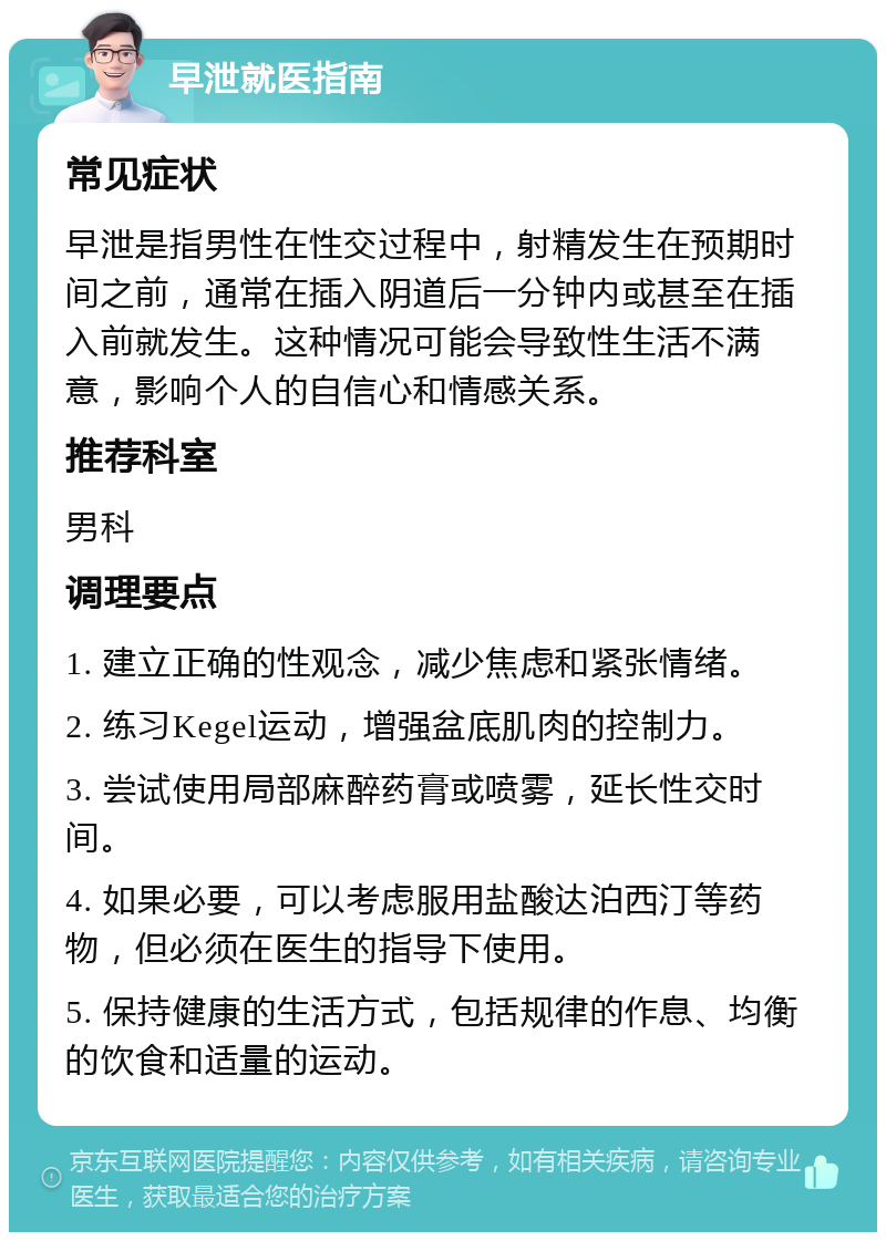 早泄就医指南 常见症状 早泄是指男性在性交过程中，射精发生在预期时间之前，通常在插入阴道后一分钟内或甚至在插入前就发生。这种情况可能会导致性生活不满意，影响个人的自信心和情感关系。 推荐科室 男科 调理要点 1. 建立正确的性观念，减少焦虑和紧张情绪。 2. 练习Kegel运动，增强盆底肌肉的控制力。 3. 尝试使用局部麻醉药膏或喷雾，延长性交时间。 4. 如果必要，可以考虑服用盐酸达泊西汀等药物，但必须在医生的指导下使用。 5. 保持健康的生活方式，包括规律的作息、均衡的饮食和适量的运动。