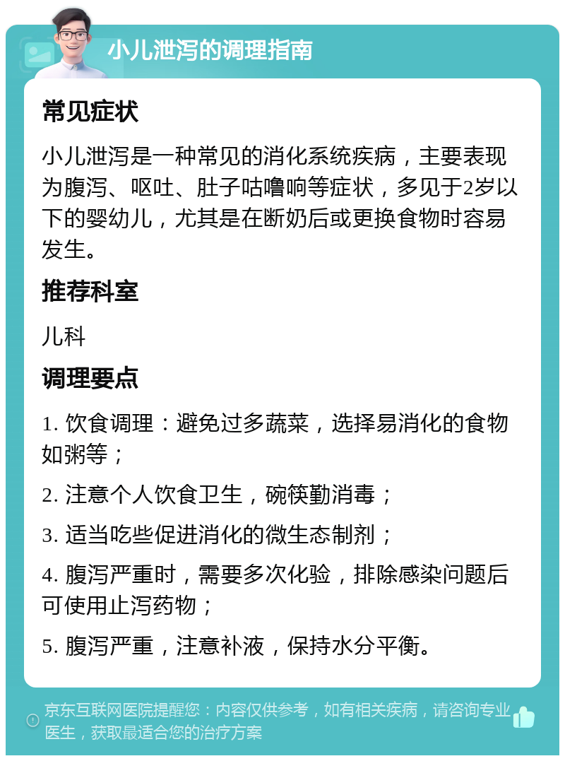 小儿泄泻的调理指南 常见症状 小儿泄泻是一种常见的消化系统疾病，主要表现为腹泻、呕吐、肚子咕噜响等症状，多见于2岁以下的婴幼儿，尤其是在断奶后或更换食物时容易发生。 推荐科室 儿科 调理要点 1. 饮食调理：避免过多蔬菜，选择易消化的食物如粥等； 2. 注意个人饮食卫生，碗筷勤消毒； 3. 适当吃些促进消化的微生态制剂； 4. 腹泻严重时，需要多次化验，排除感染问题后可使用止泻药物； 5. 腹泻严重，注意补液，保持水分平衡。