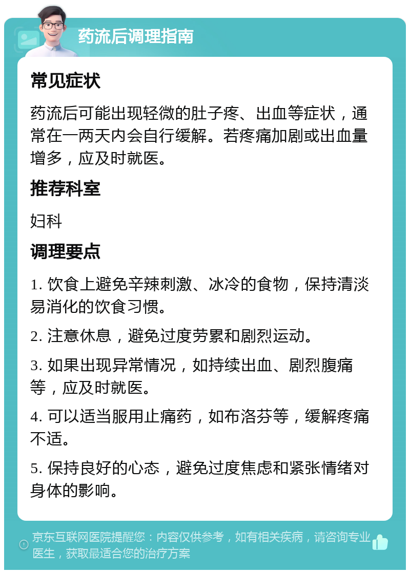 药流后调理指南 常见症状 药流后可能出现轻微的肚子疼、出血等症状，通常在一两天内会自行缓解。若疼痛加剧或出血量增多，应及时就医。 推荐科室 妇科 调理要点 1. 饮食上避免辛辣刺激、冰冷的食物，保持清淡易消化的饮食习惯。 2. 注意休息，避免过度劳累和剧烈运动。 3. 如果出现异常情况，如持续出血、剧烈腹痛等，应及时就医。 4. 可以适当服用止痛药，如布洛芬等，缓解疼痛不适。 5. 保持良好的心态，避免过度焦虑和紧张情绪对身体的影响。