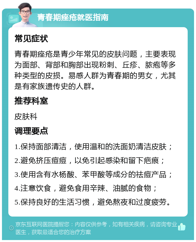 青春期痤疮就医指南 常见症状 青春期痤疮是青少年常见的皮肤问题，主要表现为面部、背部和胸部出现粉刺、丘疹、脓疱等多种类型的皮损。易感人群为青春期的男女，尤其是有家族遗传史的人群。 推荐科室 皮肤科 调理要点 1.保持面部清洁，使用温和的洗面奶清洁皮肤； 2.避免挤压痘痘，以免引起感染和留下疤痕； 3.使用含有水杨酸、苯甲酸等成分的祛痘产品； 4.注意饮食，避免食用辛辣、油腻的食物； 5.保持良好的生活习惯，避免熬夜和过度疲劳。