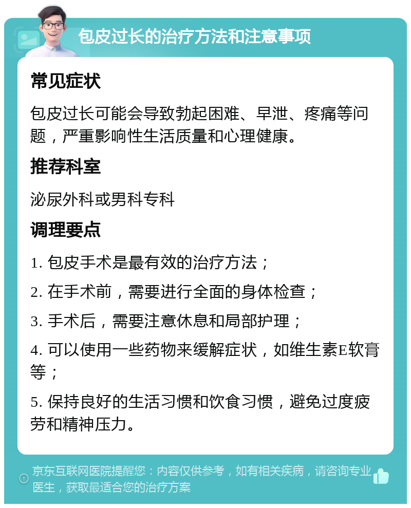 包皮过长的治疗方法和注意事项 常见症状 包皮过长可能会导致勃起困难、早泄、疼痛等问题，严重影响性生活质量和心理健康。 推荐科室 泌尿外科或男科专科 调理要点 1. 包皮手术是最有效的治疗方法； 2. 在手术前，需要进行全面的身体检查； 3. 手术后，需要注意休息和局部护理； 4. 可以使用一些药物来缓解症状，如维生素E软膏等； 5. 保持良好的生活习惯和饮食习惯，避免过度疲劳和精神压力。