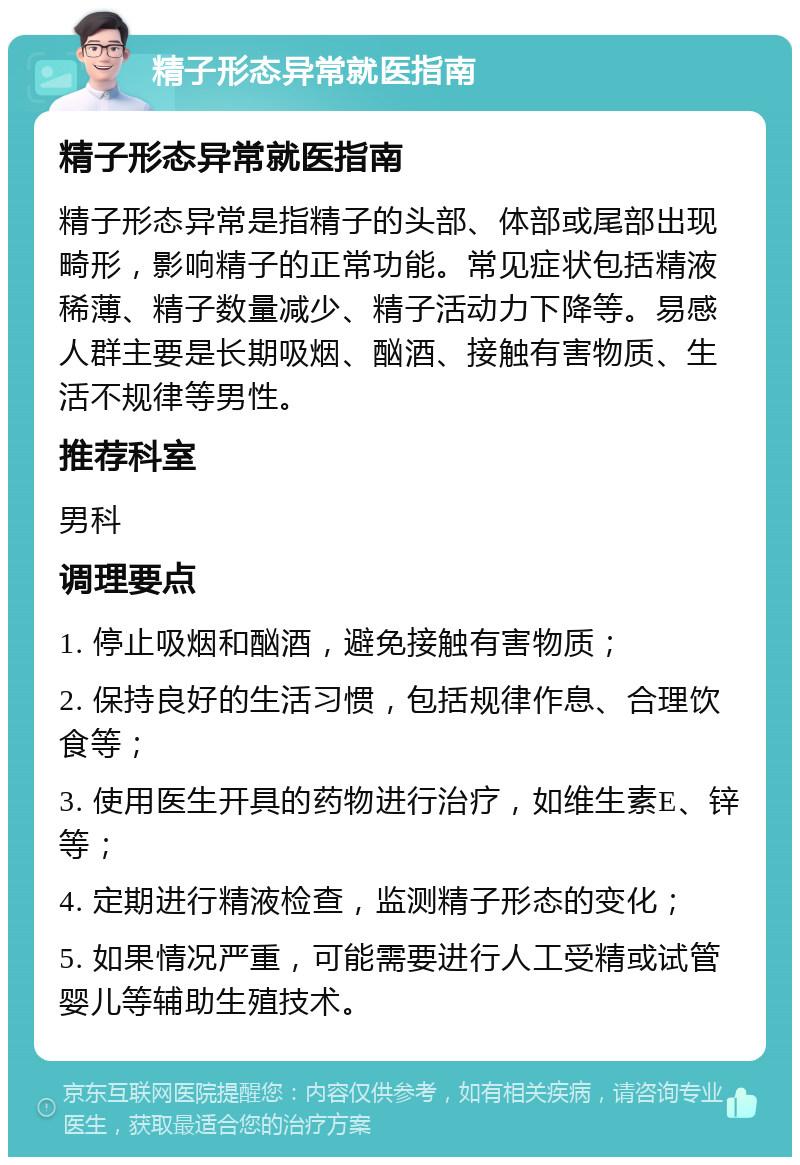 精子形态异常就医指南 精子形态异常就医指南 精子形态异常是指精子的头部、体部或尾部出现畸形，影响精子的正常功能。常见症状包括精液稀薄、精子数量减少、精子活动力下降等。易感人群主要是长期吸烟、酗酒、接触有害物质、生活不规律等男性。 推荐科室 男科 调理要点 1. 停止吸烟和酗酒，避免接触有害物质； 2. 保持良好的生活习惯，包括规律作息、合理饮食等； 3. 使用医生开具的药物进行治疗，如维生素E、锌等； 4. 定期进行精液检查，监测精子形态的变化； 5. 如果情况严重，可能需要进行人工受精或试管婴儿等辅助生殖技术。