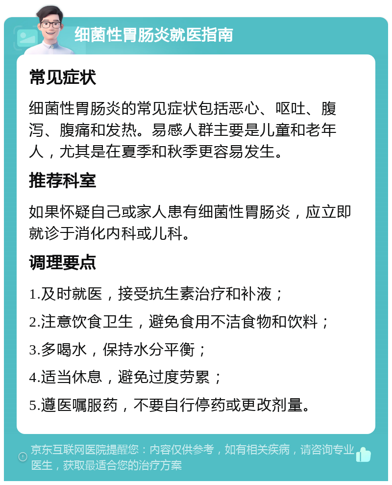 细菌性胃肠炎就医指南 常见症状 细菌性胃肠炎的常见症状包括恶心、呕吐、腹泻、腹痛和发热。易感人群主要是儿童和老年人，尤其是在夏季和秋季更容易发生。 推荐科室 如果怀疑自己或家人患有细菌性胃肠炎，应立即就诊于消化内科或儿科。 调理要点 1.及时就医，接受抗生素治疗和补液； 2.注意饮食卫生，避免食用不洁食物和饮料； 3.多喝水，保持水分平衡； 4.适当休息，避免过度劳累； 5.遵医嘱服药，不要自行停药或更改剂量。