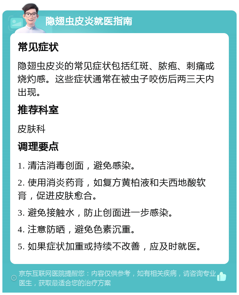 隐翅虫皮炎就医指南 常见症状 隐翅虫皮炎的常见症状包括红斑、脓疱、刺痛或烧灼感。这些症状通常在被虫子咬伤后两三天内出现。 推荐科室 皮肤科 调理要点 1. 清洁消毒创面，避免感染。 2. 使用消炎药膏，如复方黄柏液和夫西地酸软膏，促进皮肤愈合。 3. 避免接触水，防止创面进一步感染。 4. 注意防晒，避免色素沉重。 5. 如果症状加重或持续不改善，应及时就医。