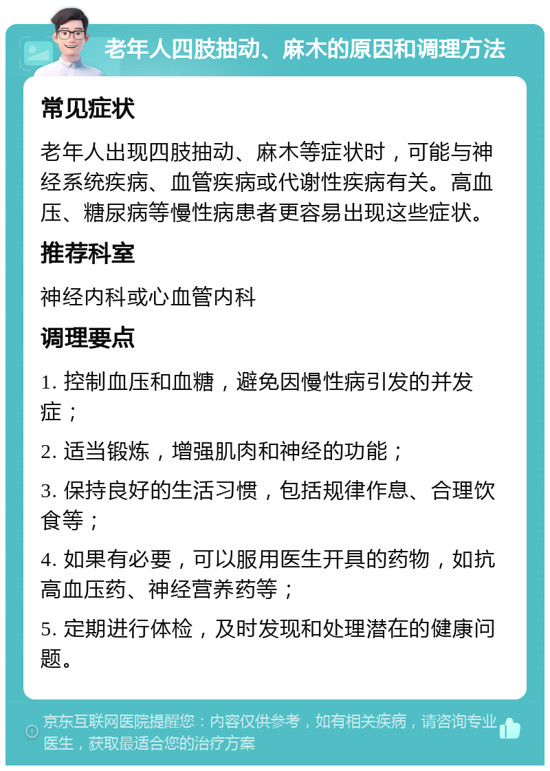 老年人四肢抽动、麻木的原因和调理方法 常见症状 老年人出现四肢抽动、麻木等症状时，可能与神经系统疾病、血管疾病或代谢性疾病有关。高血压、糖尿病等慢性病患者更容易出现这些症状。 推荐科室 神经内科或心血管内科 调理要点 1. 控制血压和血糖，避免因慢性病引发的并发症； 2. 适当锻炼，增强肌肉和神经的功能； 3. 保持良好的生活习惯，包括规律作息、合理饮食等； 4. 如果有必要，可以服用医生开具的药物，如抗高血压药、神经营养药等； 5. 定期进行体检，及时发现和处理潜在的健康问题。