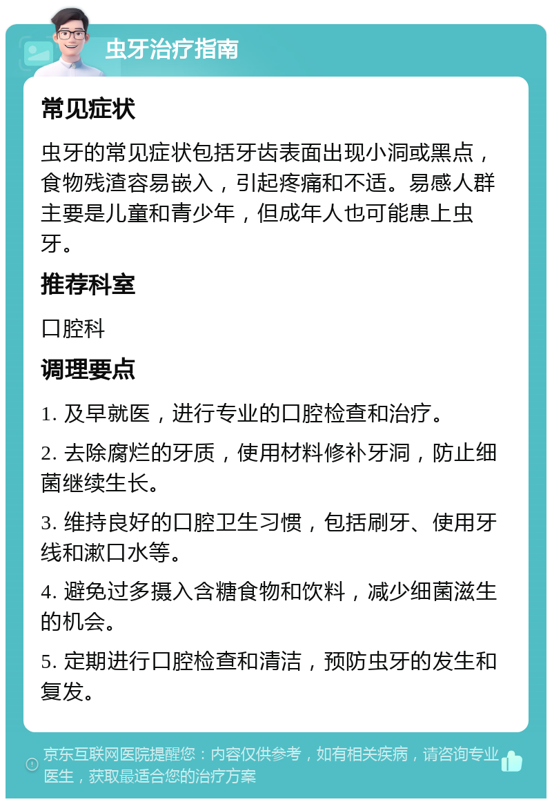 虫牙治疗指南 常见症状 虫牙的常见症状包括牙齿表面出现小洞或黑点，食物残渣容易嵌入，引起疼痛和不适。易感人群主要是儿童和青少年，但成年人也可能患上虫牙。 推荐科室 口腔科 调理要点 1. 及早就医，进行专业的口腔检查和治疗。 2. 去除腐烂的牙质，使用材料修补牙洞，防止细菌继续生长。 3. 维持良好的口腔卫生习惯，包括刷牙、使用牙线和漱口水等。 4. 避免过多摄入含糖食物和饮料，减少细菌滋生的机会。 5. 定期进行口腔检查和清洁，预防虫牙的发生和复发。