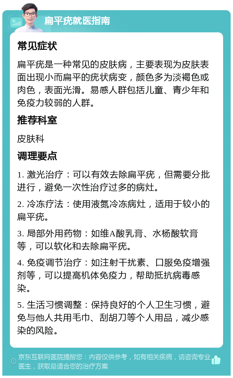 扁平疣就医指南 常见症状 扁平疣是一种常见的皮肤病，主要表现为皮肤表面出现小而扁平的疣状病变，颜色多为淡褐色或肉色，表面光滑。易感人群包括儿童、青少年和免疫力较弱的人群。 推荐科室 皮肤科 调理要点 1. 激光治疗：可以有效去除扁平疣，但需要分批进行，避免一次性治疗过多的病灶。 2. 冷冻疗法：使用液氮冷冻病灶，适用于较小的扁平疣。 3. 局部外用药物：如维A酸乳膏、水杨酸软膏等，可以软化和去除扁平疣。 4. 免疫调节治疗：如注射干扰素、口服免疫增强剂等，可以提高机体免疫力，帮助抵抗病毒感染。 5. 生活习惯调整：保持良好的个人卫生习惯，避免与他人共用毛巾、刮胡刀等个人用品，减少感染的风险。