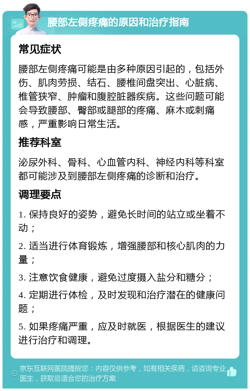 腰部左侧疼痛的原因和治疗指南 常见症状 腰部左侧疼痛可能是由多种原因引起的，包括外伤、肌肉劳损、结石、腰椎间盘突出、心脏病、椎管狭窄、肿瘤和腹腔脏器疾病。这些问题可能会导致腰部、臀部或腿部的疼痛、麻木或刺痛感，严重影响日常生活。 推荐科室 泌尿外科、骨科、心血管内科、神经内科等科室都可能涉及到腰部左侧疼痛的诊断和治疗。 调理要点 1. 保持良好的姿势，避免长时间的站立或坐着不动； 2. 适当进行体育锻炼，增强腰部和核心肌肉的力量； 3. 注意饮食健康，避免过度摄入盐分和糖分； 4. 定期进行体检，及时发现和治疗潜在的健康问题； 5. 如果疼痛严重，应及时就医，根据医生的建议进行治疗和调理。