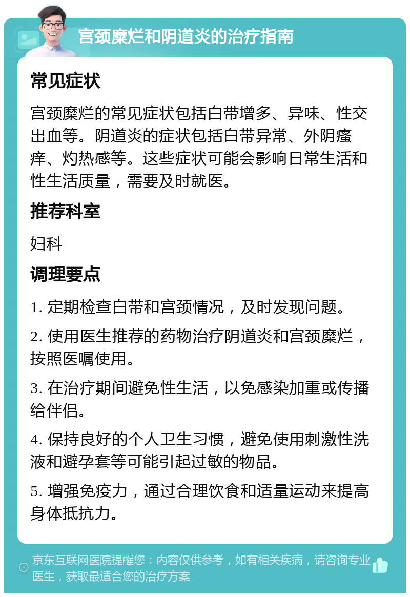 宫颈糜烂和阴道炎的治疗指南 常见症状 宫颈糜烂的常见症状包括白带增多、异味、性交出血等。阴道炎的症状包括白带异常、外阴瘙痒、灼热感等。这些症状可能会影响日常生活和性生活质量，需要及时就医。 推荐科室 妇科 调理要点 1. 定期检查白带和宫颈情况，及时发现问题。 2. 使用医生推荐的药物治疗阴道炎和宫颈糜烂，按照医嘱使用。 3. 在治疗期间避免性生活，以免感染加重或传播给伴侣。 4. 保持良好的个人卫生习惯，避免使用刺激性洗液和避孕套等可能引起过敏的物品。 5. 增强免疫力，通过合理饮食和适量运动来提高身体抵抗力。