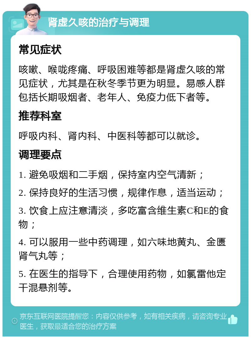 肾虚久咳的治疗与调理 常见症状 咳嗽、喉咙疼痛、呼吸困难等都是肾虚久咳的常见症状，尤其是在秋冬季节更为明显。易感人群包括长期吸烟者、老年人、免疫力低下者等。 推荐科室 呼吸内科、肾内科、中医科等都可以就诊。 调理要点 1. 避免吸烟和二手烟，保持室内空气清新； 2. 保持良好的生活习惯，规律作息，适当运动； 3. 饮食上应注意清淡，多吃富含维生素C和E的食物； 4. 可以服用一些中药调理，如六味地黄丸、金匮肾气丸等； 5. 在医生的指导下，合理使用药物，如氯雷他定干混悬剂等。