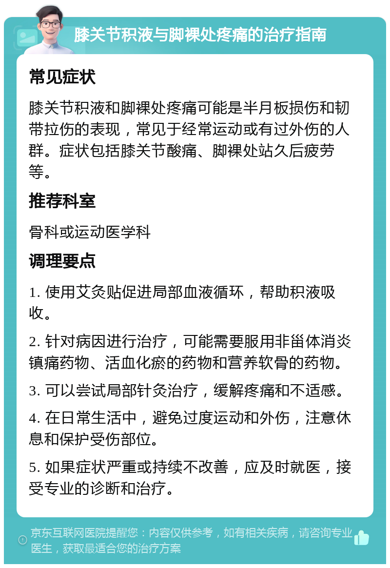 膝关节积液与脚裸处疼痛的治疗指南 常见症状 膝关节积液和脚裸处疼痛可能是半月板损伤和韧带拉伤的表现，常见于经常运动或有过外伤的人群。症状包括膝关节酸痛、脚裸处站久后疲劳等。 推荐科室 骨科或运动医学科 调理要点 1. 使用艾灸贴促进局部血液循环，帮助积液吸收。 2. 针对病因进行治疗，可能需要服用非甾体消炎镇痛药物、活血化瘀的药物和营养软骨的药物。 3. 可以尝试局部针灸治疗，缓解疼痛和不适感。 4. 在日常生活中，避免过度运动和外伤，注意休息和保护受伤部位。 5. 如果症状严重或持续不改善，应及时就医，接受专业的诊断和治疗。