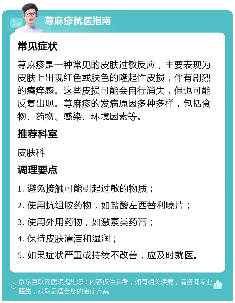 荨麻疹就医指南 常见症状 荨麻疹是一种常见的皮肤过敏反应，主要表现为皮肤上出现红色或肤色的隆起性皮损，伴有剧烈的瘙痒感。这些皮损可能会自行消失，但也可能反复出现。荨麻疹的发病原因多种多样，包括食物、药物、感染、环境因素等。 推荐科室 皮肤科 调理要点 1. 避免接触可能引起过敏的物质； 2. 使用抗组胺药物，如盐酸左西替利嗪片； 3. 使用外用药物，如激素类药膏； 4. 保持皮肤清洁和湿润； 5. 如果症状严重或持续不改善，应及时就医。