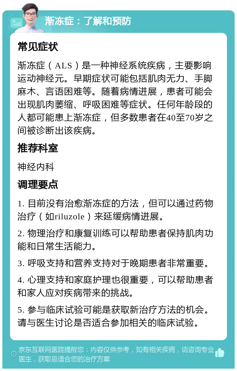 渐冻症：了解和预防 常见症状 渐冻症（ALS）是一种神经系统疾病，主要影响运动神经元。早期症状可能包括肌肉无力、手脚麻木、言语困难等。随着病情进展，患者可能会出现肌肉萎缩、呼吸困难等症状。任何年龄段的人都可能患上渐冻症，但多数患者在40至70岁之间被诊断出该疾病。 推荐科室 神经内科 调理要点 1. 目前没有治愈渐冻症的方法，但可以通过药物治疗（如riluzole）来延缓病情进展。 2. 物理治疗和康复训练可以帮助患者保持肌肉功能和日常生活能力。 3. 呼吸支持和营养支持对于晚期患者非常重要。 4. 心理支持和家庭护理也很重要，可以帮助患者和家人应对疾病带来的挑战。 5. 参与临床试验可能是获取新治疗方法的机会。请与医生讨论是否适合参加相关的临床试验。