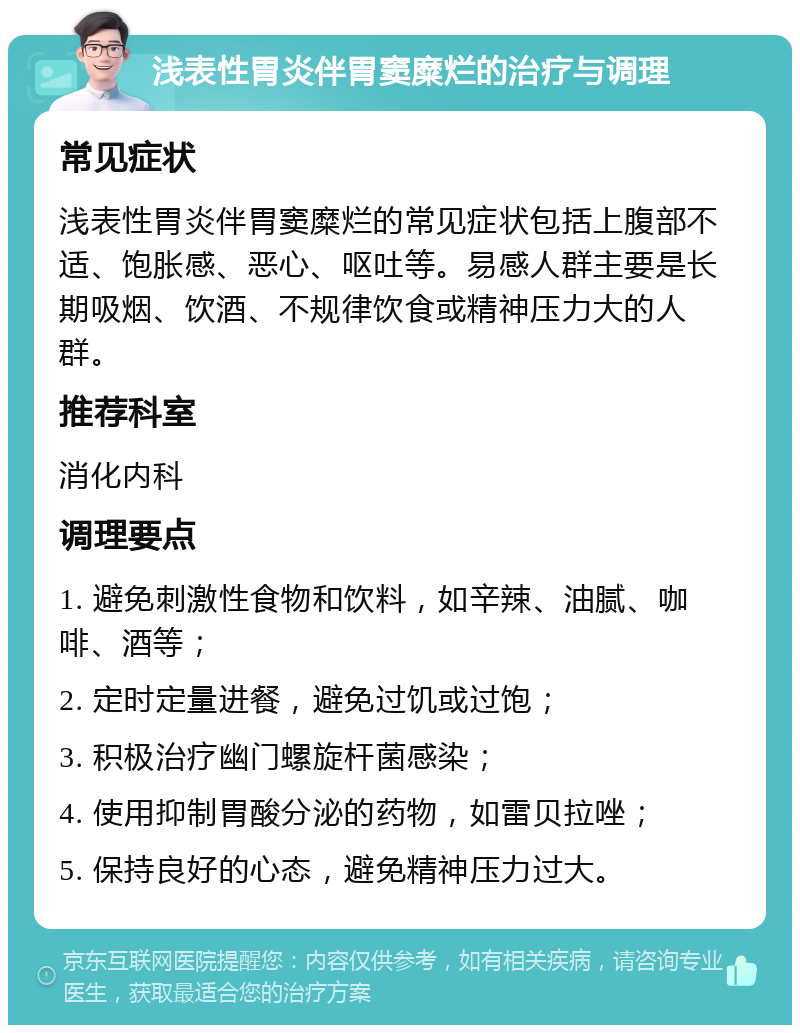 浅表性胃炎伴胃窦糜烂的治疗与调理 常见症状 浅表性胃炎伴胃窦糜烂的常见症状包括上腹部不适、饱胀感、恶心、呕吐等。易感人群主要是长期吸烟、饮酒、不规律饮食或精神压力大的人群。 推荐科室 消化内科 调理要点 1. 避免刺激性食物和饮料，如辛辣、油腻、咖啡、酒等； 2. 定时定量进餐，避免过饥或过饱； 3. 积极治疗幽门螺旋杆菌感染； 4. 使用抑制胃酸分泌的药物，如雷贝拉唑； 5. 保持良好的心态，避免精神压力过大。