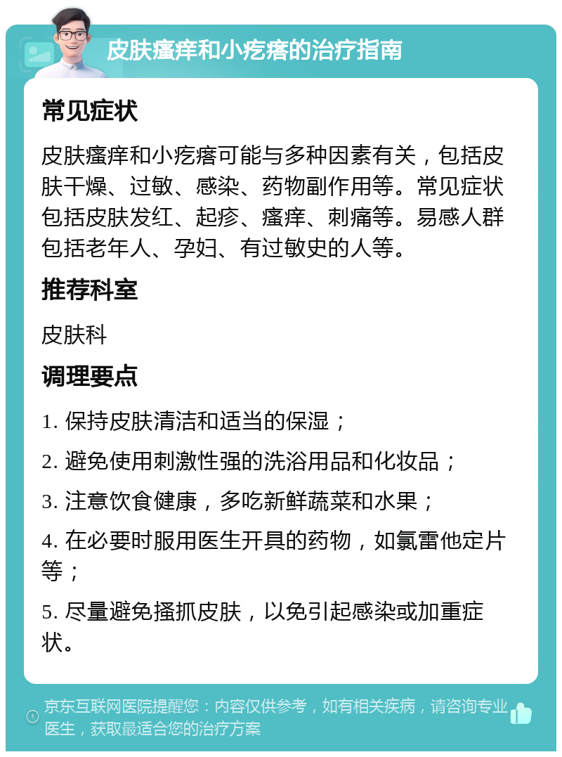 皮肤瘙痒和小疙瘩的治疗指南 常见症状 皮肤瘙痒和小疙瘩可能与多种因素有关，包括皮肤干燥、过敏、感染、药物副作用等。常见症状包括皮肤发红、起疹、瘙痒、刺痛等。易感人群包括老年人、孕妇、有过敏史的人等。 推荐科室 皮肤科 调理要点 1. 保持皮肤清洁和适当的保湿； 2. 避免使用刺激性强的洗浴用品和化妆品； 3. 注意饮食健康，多吃新鲜蔬菜和水果； 4. 在必要时服用医生开具的药物，如氯雷他定片等； 5. 尽量避免搔抓皮肤，以免引起感染或加重症状。