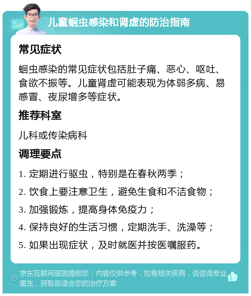 儿童蛔虫感染和肾虚的防治指南 常见症状 蛔虫感染的常见症状包括肚子痛、恶心、呕吐、食欲不振等。儿童肾虚可能表现为体弱多病、易感冒、夜尿增多等症状。 推荐科室 儿科或传染病科 调理要点 1. 定期进行驱虫，特别是在春秋两季； 2. 饮食上要注意卫生，避免生食和不洁食物； 3. 加强锻炼，提高身体免疫力； 4. 保持良好的生活习惯，定期洗手、洗澡等； 5. 如果出现症状，及时就医并按医嘱服药。