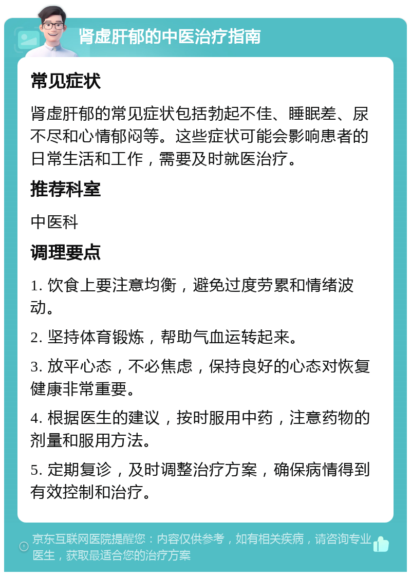 肾虚肝郁的中医治疗指南 常见症状 肾虚肝郁的常见症状包括勃起不佳、睡眠差、尿不尽和心情郁闷等。这些症状可能会影响患者的日常生活和工作，需要及时就医治疗。 推荐科室 中医科 调理要点 1. 饮食上要注意均衡，避免过度劳累和情绪波动。 2. 坚持体育锻炼，帮助气血运转起来。 3. 放平心态，不必焦虑，保持良好的心态对恢复健康非常重要。 4. 根据医生的建议，按时服用中药，注意药物的剂量和服用方法。 5. 定期复诊，及时调整治疗方案，确保病情得到有效控制和治疗。