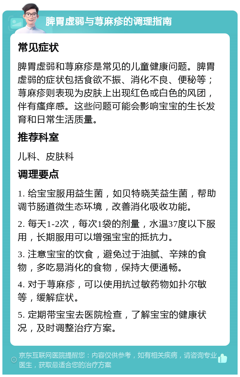 脾胃虚弱与荨麻疹的调理指南 常见症状 脾胃虚弱和荨麻疹是常见的儿童健康问题。脾胃虚弱的症状包括食欲不振、消化不良、便秘等；荨麻疹则表现为皮肤上出现红色或白色的风团，伴有瘙痒感。这些问题可能会影响宝宝的生长发育和日常生活质量。 推荐科室 儿科、皮肤科 调理要点 1. 给宝宝服用益生菌，如贝特晓芙益生菌，帮助调节肠道微生态环境，改善消化吸收功能。 2. 每天1-2次，每次1袋的剂量，水温37度以下服用，长期服用可以增强宝宝的抵抗力。 3. 注意宝宝的饮食，避免过于油腻、辛辣的食物，多吃易消化的食物，保持大便通畅。 4. 对于荨麻疹，可以使用抗过敏药物如扑尔敏等，缓解症状。 5. 定期带宝宝去医院检查，了解宝宝的健康状况，及时调整治疗方案。