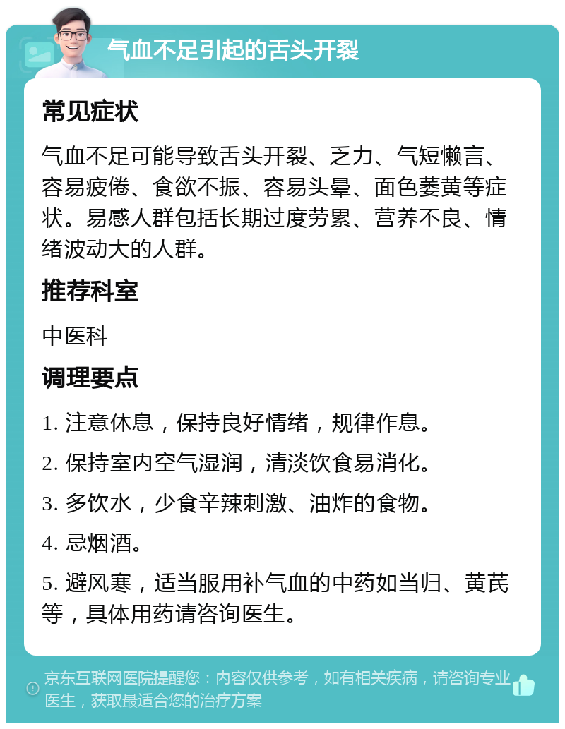 气血不足引起的舌头开裂 常见症状 气血不足可能导致舌头开裂、乏力、气短懒言、容易疲倦、食欲不振、容易头晕、面色萎黄等症状。易感人群包括长期过度劳累、营养不良、情绪波动大的人群。 推荐科室 中医科 调理要点 1. 注意休息，保持良好情绪，规律作息。 2. 保持室内空气湿润，清淡饮食易消化。 3. 多饮水，少食辛辣刺激、油炸的食物。 4. 忌烟酒。 5. 避风寒，适当服用补气血的中药如当归、黄芪等，具体用药请咨询医生。