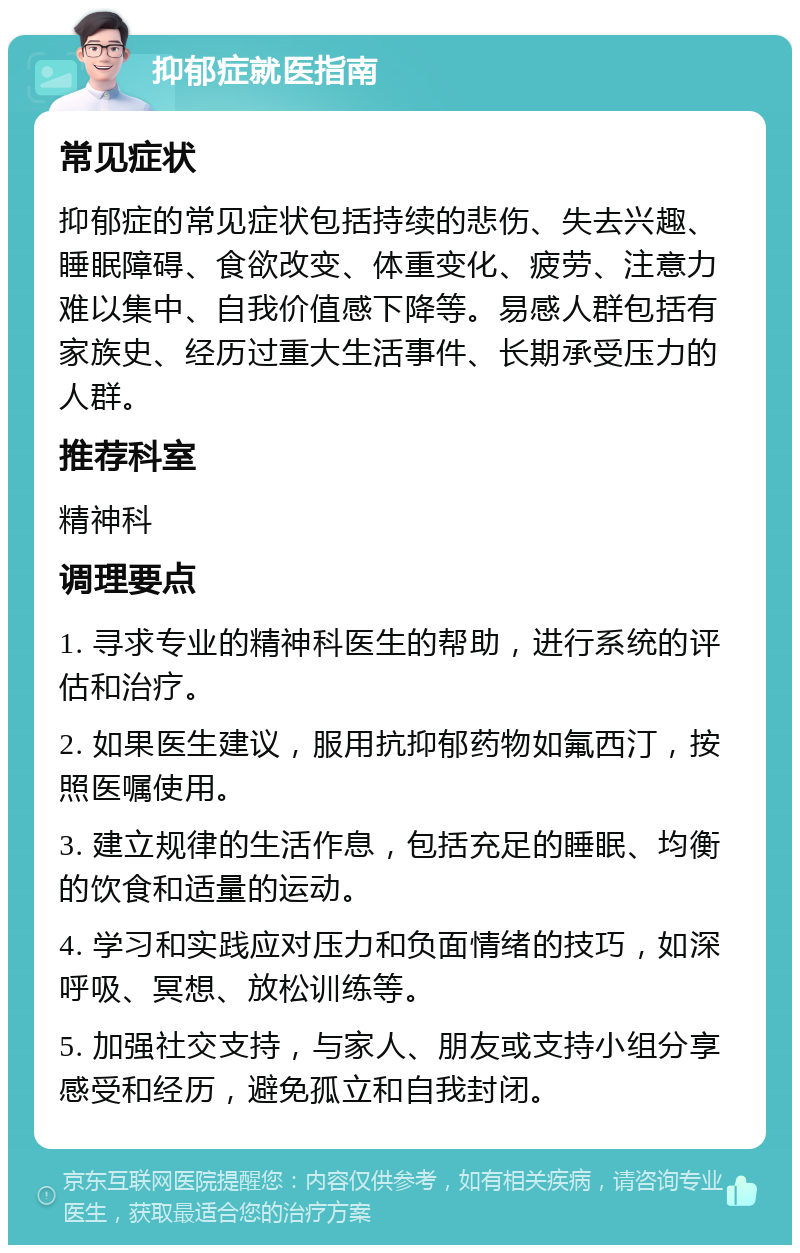 抑郁症就医指南 常见症状 抑郁症的常见症状包括持续的悲伤、失去兴趣、睡眠障碍、食欲改变、体重变化、疲劳、注意力难以集中、自我价值感下降等。易感人群包括有家族史、经历过重大生活事件、长期承受压力的人群。 推荐科室 精神科 调理要点 1. 寻求专业的精神科医生的帮助，进行系统的评估和治疗。 2. 如果医生建议，服用抗抑郁药物如氟西汀，按照医嘱使用。 3. 建立规律的生活作息，包括充足的睡眠、均衡的饮食和适量的运动。 4. 学习和实践应对压力和负面情绪的技巧，如深呼吸、冥想、放松训练等。 5. 加强社交支持，与家人、朋友或支持小组分享感受和经历，避免孤立和自我封闭。