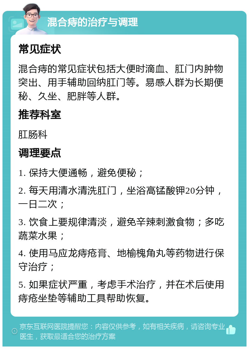 混合痔的治疗与调理 常见症状 混合痔的常见症状包括大便时滴血、肛门内肿物突出、用手辅助回纳肛门等。易感人群为长期便秘、久坐、肥胖等人群。 推荐科室 肛肠科 调理要点 1. 保持大便通畅，避免便秘； 2. 每天用清水清洗肛门，坐浴高锰酸钾20分钟，一日二次； 3. 饮食上要规律清淡，避免辛辣刺激食物；多吃蔬菜水果； 4. 使用马应龙痔疮膏、地榆槐角丸等药物进行保守治疗； 5. 如果症状严重，考虑手术治疗，并在术后使用痔疮坐垫等辅助工具帮助恢复。