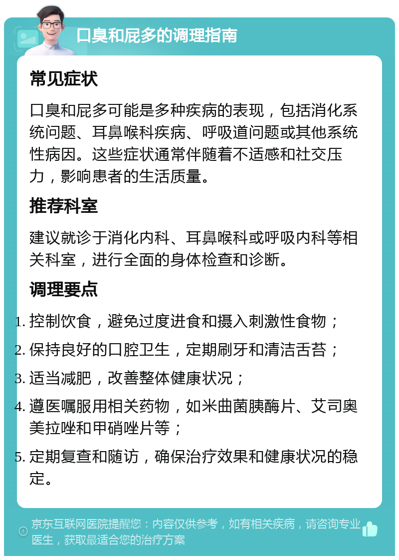 口臭和屁多的调理指南 常见症状 口臭和屁多可能是多种疾病的表现，包括消化系统问题、耳鼻喉科疾病、呼吸道问题或其他系统性病因。这些症状通常伴随着不适感和社交压力，影响患者的生活质量。 推荐科室 建议就诊于消化内科、耳鼻喉科或呼吸内科等相关科室，进行全面的身体检查和诊断。 调理要点 控制饮食，避免过度进食和摄入刺激性食物； 保持良好的口腔卫生，定期刷牙和清洁舌苔； 适当减肥，改善整体健康状况； 遵医嘱服用相关药物，如米曲菌胰酶片、艾司奥美拉唑和甲硝唑片等； 定期复查和随访，确保治疗效果和健康状况的稳定。