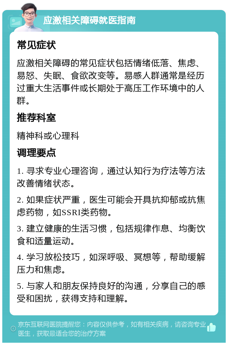 应激相关障碍就医指南 常见症状 应激相关障碍的常见症状包括情绪低落、焦虑、易怒、失眠、食欲改变等。易感人群通常是经历过重大生活事件或长期处于高压工作环境中的人群。 推荐科室 精神科或心理科 调理要点 1. 寻求专业心理咨询，通过认知行为疗法等方法改善情绪状态。 2. 如果症状严重，医生可能会开具抗抑郁或抗焦虑药物，如SSRI类药物。 3. 建立健康的生活习惯，包括规律作息、均衡饮食和适量运动。 4. 学习放松技巧，如深呼吸、冥想等，帮助缓解压力和焦虑。 5. 与家人和朋友保持良好的沟通，分享自己的感受和困扰，获得支持和理解。