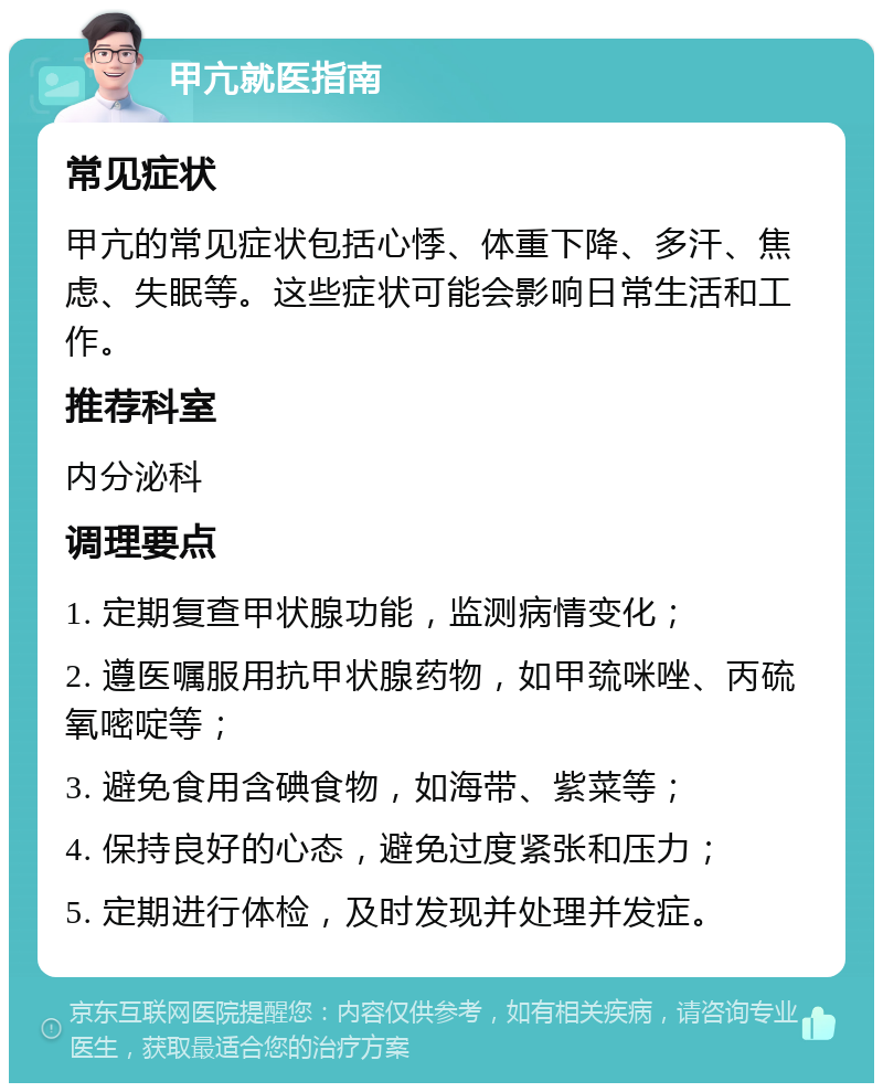 甲亢就医指南 常见症状 甲亢的常见症状包括心悸、体重下降、多汗、焦虑、失眠等。这些症状可能会影响日常生活和工作。 推荐科室 内分泌科 调理要点 1. 定期复查甲状腺功能，监测病情变化； 2. 遵医嘱服用抗甲状腺药物，如甲巯咪唑、丙硫氧嘧啶等； 3. 避免食用含碘食物，如海带、紫菜等； 4. 保持良好的心态，避免过度紧张和压力； 5. 定期进行体检，及时发现并处理并发症。