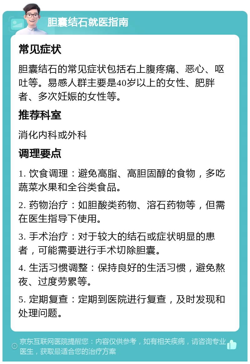 胆囊结石就医指南 常见症状 胆囊结石的常见症状包括右上腹疼痛、恶心、呕吐等。易感人群主要是40岁以上的女性、肥胖者、多次妊娠的女性等。 推荐科室 消化内科或外科 调理要点 1. 饮食调理：避免高脂、高胆固醇的食物，多吃蔬菜水果和全谷类食品。 2. 药物治疗：如胆酸类药物、溶石药物等，但需在医生指导下使用。 3. 手术治疗：对于较大的结石或症状明显的患者，可能需要进行手术切除胆囊。 4. 生活习惯调整：保持良好的生活习惯，避免熬夜、过度劳累等。 5. 定期复查：定期到医院进行复查，及时发现和处理问题。