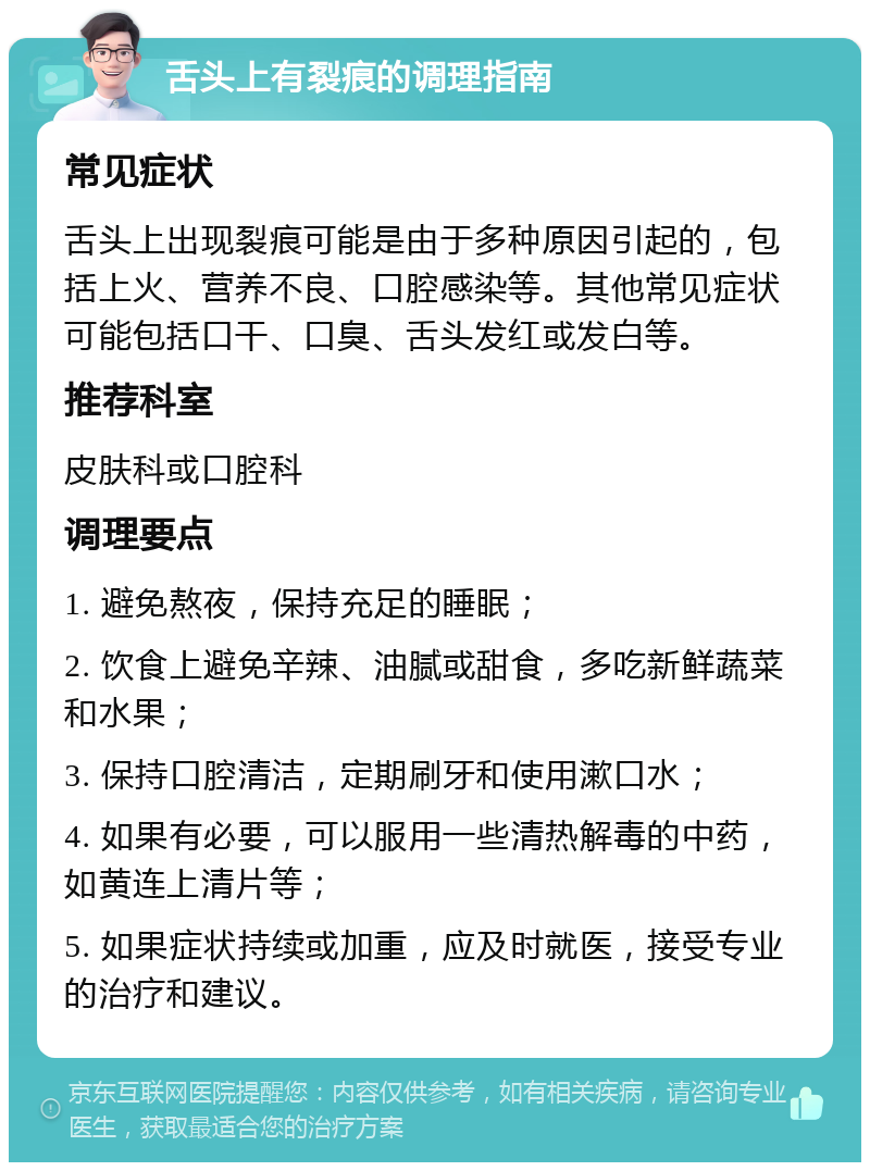 舌头上有裂痕的调理指南 常见症状 舌头上出现裂痕可能是由于多种原因引起的，包括上火、营养不良、口腔感染等。其他常见症状可能包括口干、口臭、舌头发红或发白等。 推荐科室 皮肤科或口腔科 调理要点 1. 避免熬夜，保持充足的睡眠； 2. 饮食上避免辛辣、油腻或甜食，多吃新鲜蔬菜和水果； 3. 保持口腔清洁，定期刷牙和使用漱口水； 4. 如果有必要，可以服用一些清热解毒的中药，如黄连上清片等； 5. 如果症状持续或加重，应及时就医，接受专业的治疗和建议。