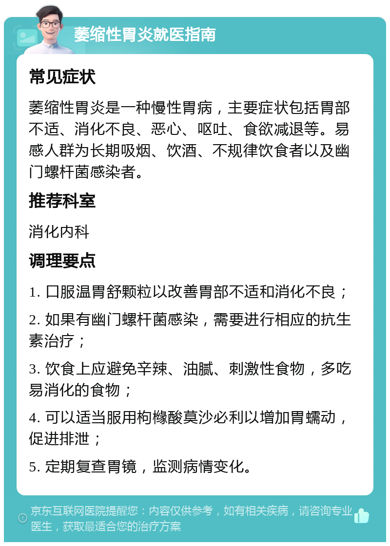 萎缩性胃炎就医指南 常见症状 萎缩性胃炎是一种慢性胃病，主要症状包括胃部不适、消化不良、恶心、呕吐、食欲减退等。易感人群为长期吸烟、饮酒、不规律饮食者以及幽门螺杆菌感染者。 推荐科室 消化内科 调理要点 1. 口服温胃舒颗粒以改善胃部不适和消化不良； 2. 如果有幽门螺杆菌感染，需要进行相应的抗生素治疗； 3. 饮食上应避免辛辣、油腻、刺激性食物，多吃易消化的食物； 4. 可以适当服用枸橼酸莫沙必利以增加胃蠕动，促进排泄； 5. 定期复查胃镜，监测病情变化。